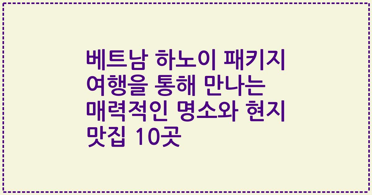 베트남 하노이 패키지 여행을 통해 만나는 매력적인 명소와 현지 맛집 10곳