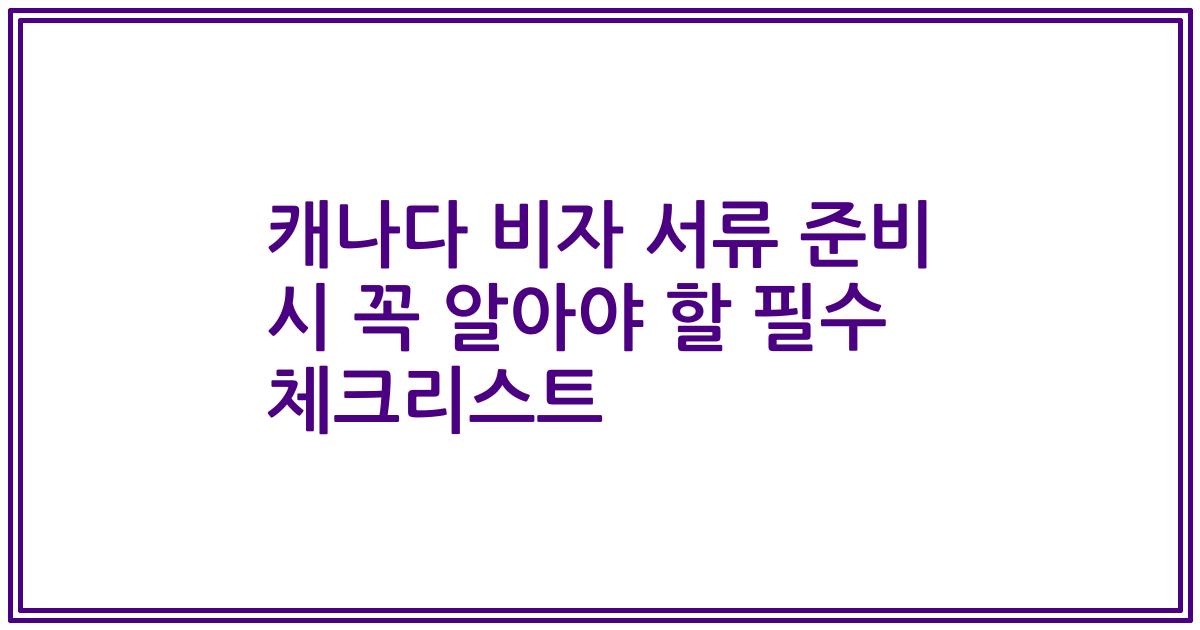 캐나다 비자 서류 준비 시 꼭 알아야 할 필수 체크리스트