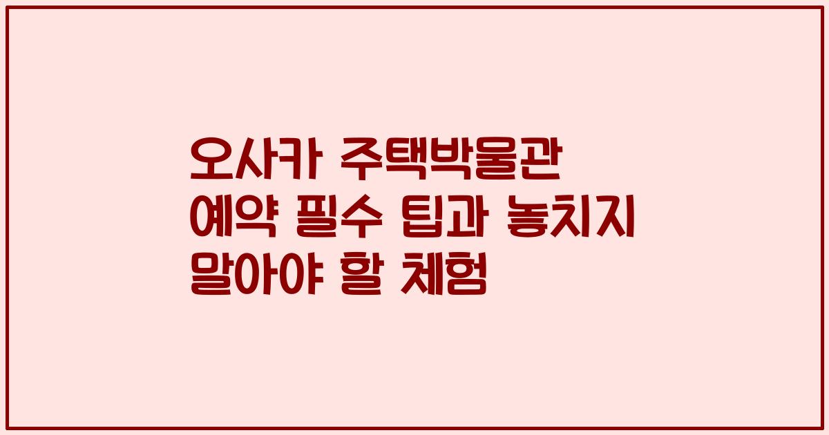 오사카 주택박물관 예약 필수 팁과 놓치지 말아야 할 체험